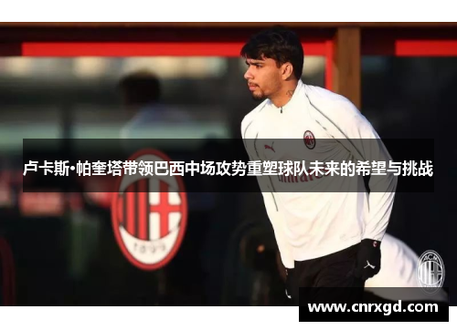 卢卡斯·帕奎塔带领巴西中场攻势重塑球队未来的希望与挑战 卢卡斯·帕奎塔带领巴西中场攻势重塑球队未来的希望与挑战
