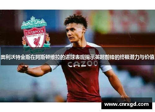 奥利沃特金斯在阿斯顿维拉的进球表现揭示英超前锋的终极潜力与价值 奥利沃特金斯在阿斯顿维拉的进球表现揭示英超前锋的终极潜力与价值
