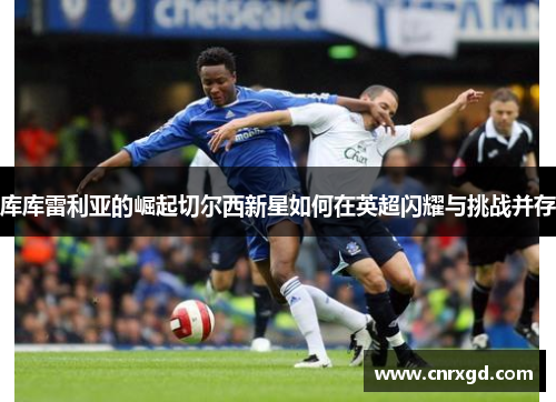 库库雷利亚的崛起切尔西新星如何在英超闪耀与挑战并存 库库雷利亚的崛起切尔西新星如何在英超闪耀与挑战并存