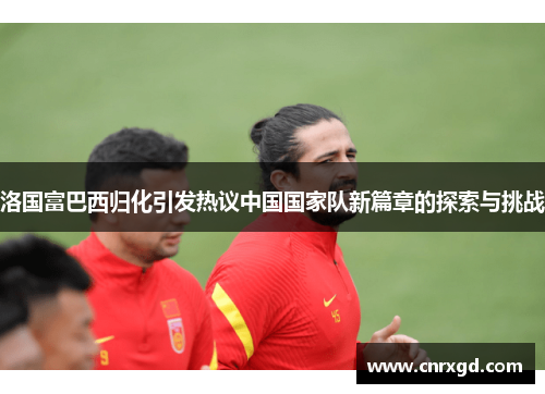 洛国富巴西归化引发热议中国国家队新篇章的探索与挑战