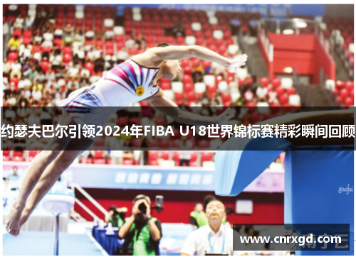 约瑟夫巴尔引领2024年FIBA U18世界锦标赛精彩瞬间回顾