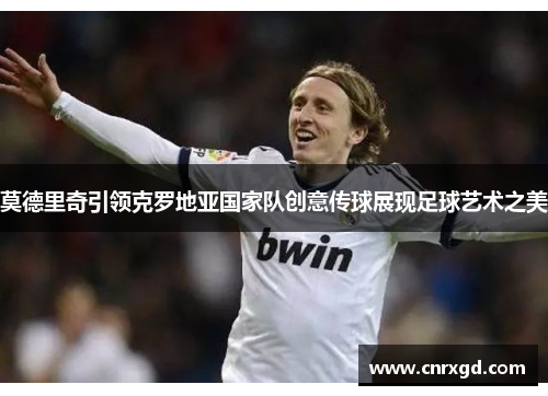 莫德里奇引领克罗地亚国家队创意传球展现足球艺术之美 莫德里奇引领克罗地亚国家队创意传球展现足球艺术之美