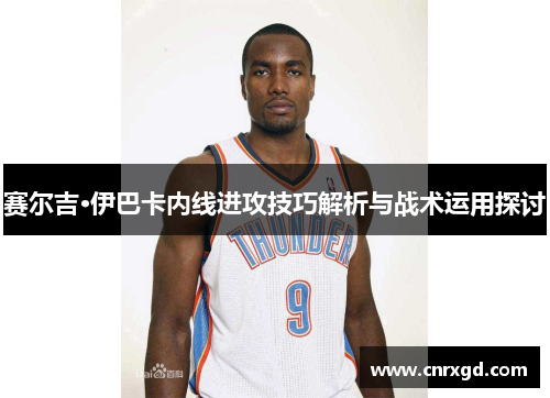 赛尔吉·伊巴卡内线进攻技巧解析与战术运用探讨 赛尔吉·伊巴卡内线进攻技巧解析与战术运用探讨