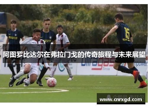 阿图罗比达尔在弗拉门戈的传奇旅程与未来展望