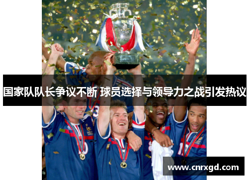 国家队队长争议不断 球员选择与领导力之战引发热议 国家队队长争议不断 球员选择与领导力之战引发热议