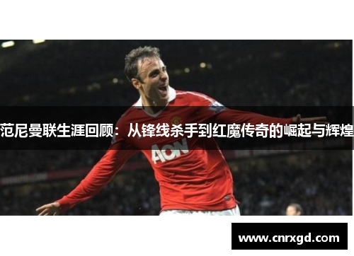 范尼曼联生涯回顾：从锋线杀手到红魔传奇的崛起与辉煌
