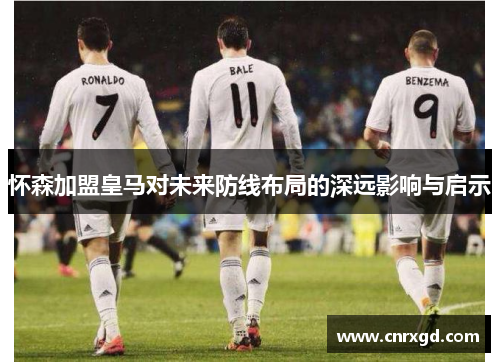 怀森加盟皇马对未来防线布局的深远影响与启示