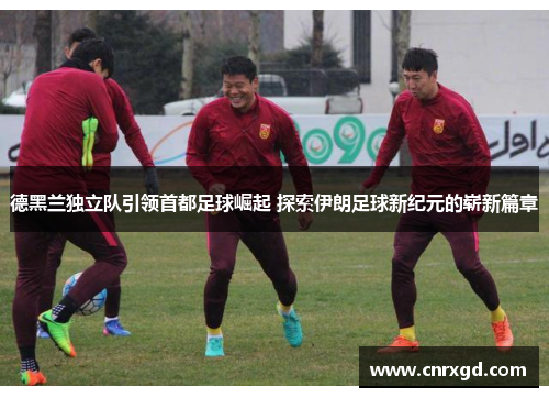 德黑兰独立队引领首都足球崛起 探索伊朗足球新纪元的崭新篇章 德黑兰独立队引领首都足球崛起 探索伊朗足球新纪元的崭新篇章