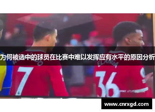 为何被选中的球员在比赛中难以发挥应有水平的原因分析 为何被选中的球员在比赛中难以发挥应有水平的原因分析