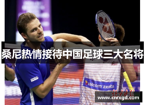 桑尼热情接待中国足球三大名将