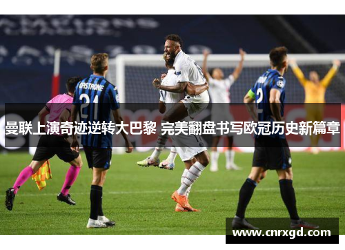 曼联上演奇迹逆转大巴黎 完美翻盘书写欧冠历史新篇章 曼联上演奇迹逆转大巴黎 完美翻盘书写欧冠历史新篇章