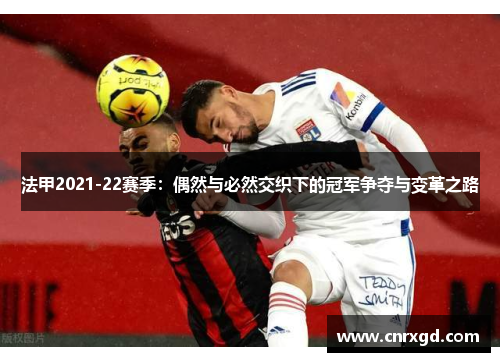法甲2021-22赛季:偶然与必然交织下的冠军争夺与变革之路 法甲2021-22赛季:偶然与必然交织下的冠军争夺与变革之路