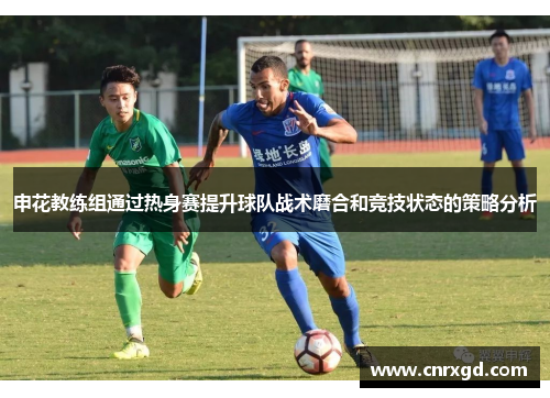 申花教练组通过热身赛提升球队战术磨合和竞技状态的策略分析 申花教练组通过热身赛提升球队战术磨合和竞技状态的策略分析