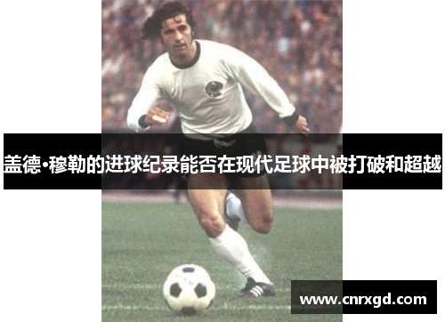 盖德·穆勒的进球纪录能否在现代足球中被打破和超越