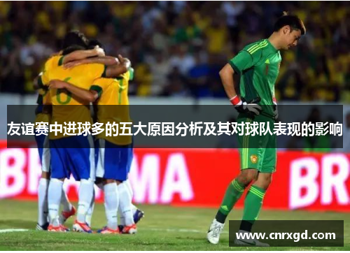 友谊赛中进球多的五大原因分析及其对球队表现的影响 友谊赛中进球多的五大原因分析及其对球队表现的影响