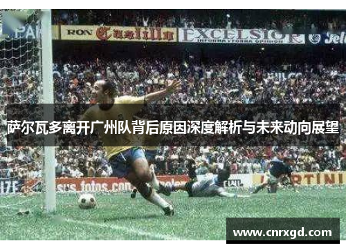 萨尔瓦多离开广州队背后原因深度解析与未来动向展望